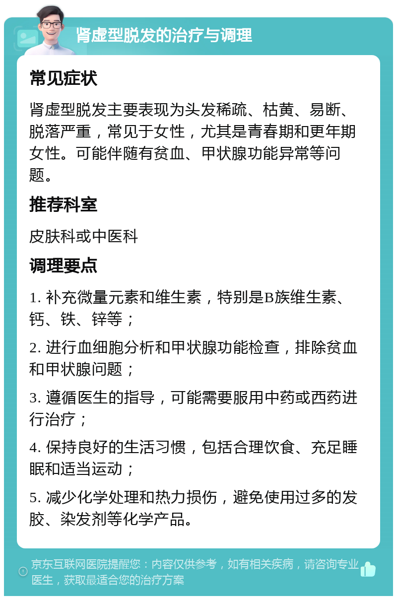 肾虚型脱发的治疗与调理 常见症状 肾虚型脱发主要表现为头发稀疏、枯黄、易断、脱落严重，常见于女性，尤其是青春期和更年期女性。可能伴随有贫血、甲状腺功能异常等问题。 推荐科室 皮肤科或中医科 调理要点 1. 补充微量元素和维生素，特别是B族维生素、钙、铁、锌等； 2. 进行血细胞分析和甲状腺功能检查，排除贫血和甲状腺问题； 3. 遵循医生的指导，可能需要服用中药或西药进行治疗； 4. 保持良好的生活习惯，包括合理饮食、充足睡眠和适当运动； 5. 减少化学处理和热力损伤，避免使用过多的发胶、染发剂等化学产品。