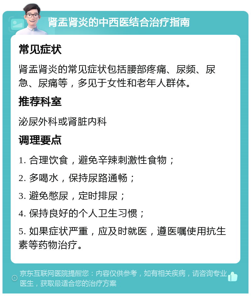 肾盂肾炎的中西医结合治疗指南 常见症状 肾盂肾炎的常见症状包括腰部疼痛、尿频、尿急、尿痛等，多见于女性和老年人群体。 推荐科室 泌尿外科或肾脏内科 调理要点 1. 合理饮食，避免辛辣刺激性食物； 2. 多喝水，保持尿路通畅； 3. 避免憋尿，定时排尿； 4. 保持良好的个人卫生习惯； 5. 如果症状严重，应及时就医，遵医嘱使用抗生素等药物治疗。