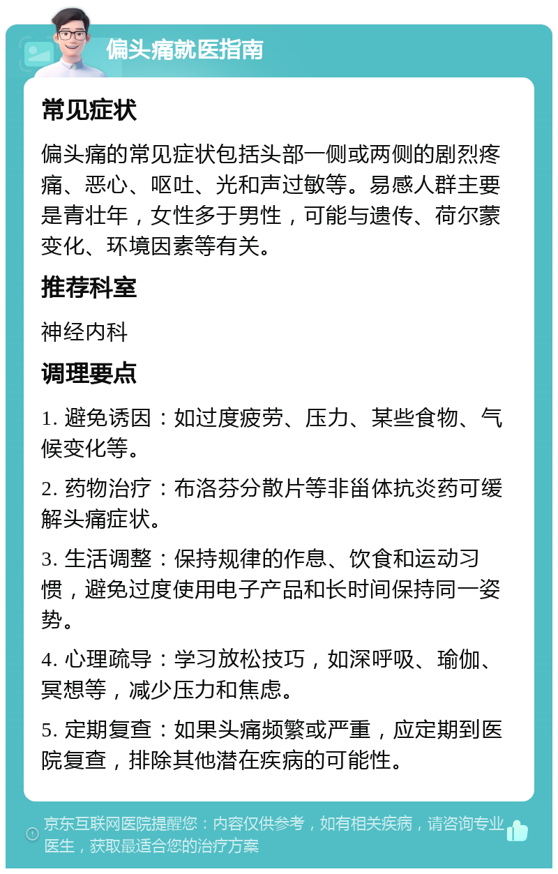 偏头痛就医指南 常见症状 偏头痛的常见症状包括头部一侧或两侧的剧烈疼痛、恶心、呕吐、光和声过敏等。易感人群主要是青壮年，女性多于男性，可能与遗传、荷尔蒙变化、环境因素等有关。 推荐科室 神经内科 调理要点 1. 避免诱因：如过度疲劳、压力、某些食物、气候变化等。 2. 药物治疗：布洛芬分散片等非甾体抗炎药可缓解头痛症状。 3. 生活调整：保持规律的作息、饮食和运动习惯，避免过度使用电子产品和长时间保持同一姿势。 4. 心理疏导：学习放松技巧，如深呼吸、瑜伽、冥想等，减少压力和焦虑。 5. 定期复查：如果头痛频繁或严重，应定期到医院复查，排除其他潜在疾病的可能性。