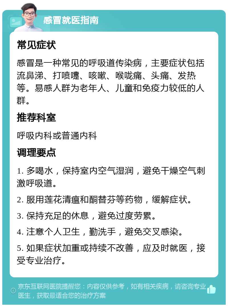 感冒就医指南 常见症状 感冒是一种常见的呼吸道传染病，主要症状包括流鼻涕、打喷嚏、咳嗽、喉咙痛、头痛、发热等。易感人群为老年人、儿童和免疫力较低的人群。 推荐科室 呼吸内科或普通内科 调理要点 1. 多喝水，保持室内空气湿润，避免干燥空气刺激呼吸道。 2. 服用莲花清瘟和酮替芬等药物，缓解症状。 3. 保持充足的休息，避免过度劳累。 4. 注意个人卫生，勤洗手，避免交叉感染。 5. 如果症状加重或持续不改善，应及时就医，接受专业治疗。