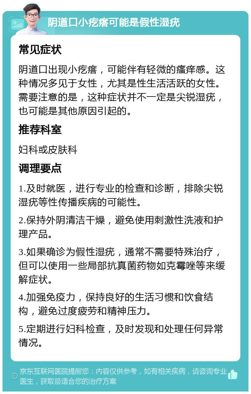 阴道口小疙瘩可能是假性湿疣 常见症状 阴道口出现小疙瘩，可能伴有轻微的瘙痒感。这种情况多见于女性，尤其是性生活活跃的女性。需要注意的是，这种症状并不一定是尖锐湿疣，也可能是其他原因引起的。 推荐科室 妇科或皮肤科 调理要点 1.及时就医，进行专业的检查和诊断，排除尖锐湿疣等性传播疾病的可能性。 2.保持外阴清洁干燥，避免使用刺激性洗液和护理产品。 3.如果确诊为假性湿疣，通常不需要特殊治疗，但可以使用一些局部抗真菌药物如克霉唑等来缓解症状。 4.加强免疫力，保持良好的生活习惯和饮食结构，避免过度疲劳和精神压力。 5.定期进行妇科检查，及时发现和处理任何异常情况。