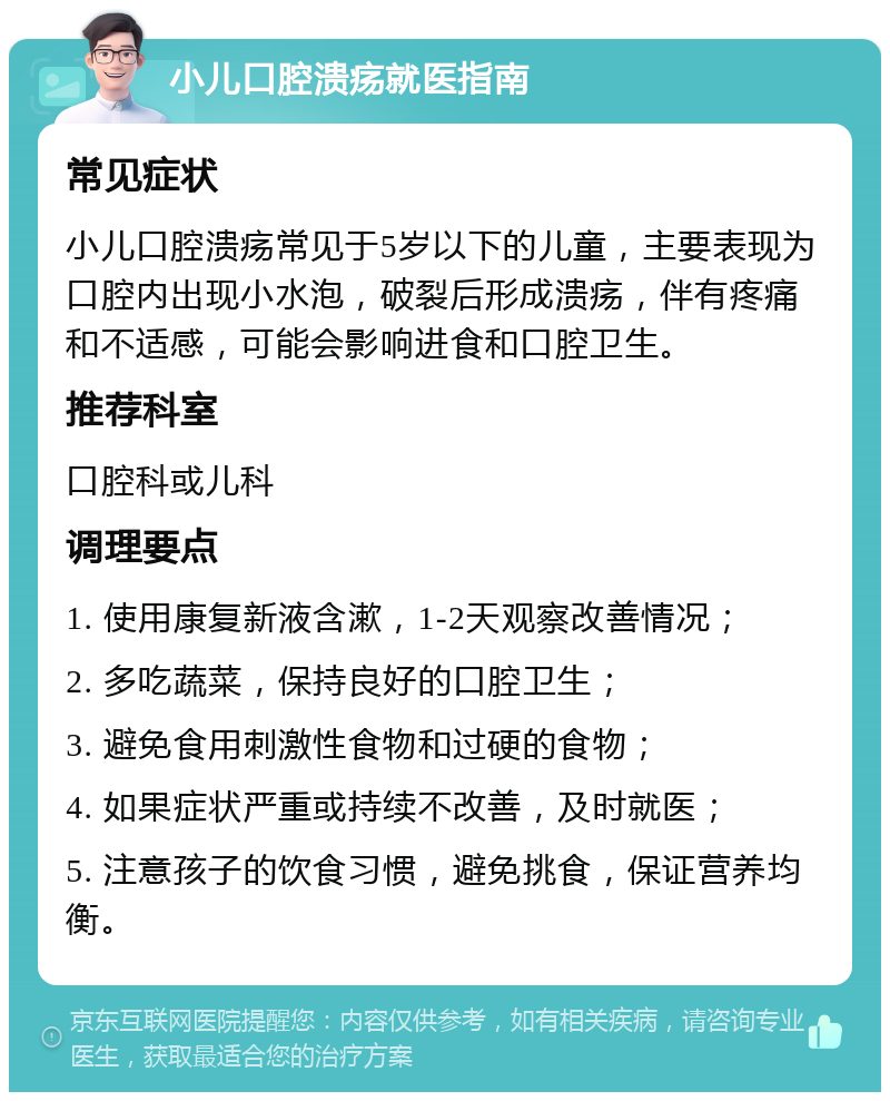 小儿口腔溃疡就医指南 常见症状 小儿口腔溃疡常见于5岁以下的儿童，主要表现为口腔内出现小水泡，破裂后形成溃疡，伴有疼痛和不适感，可能会影响进食和口腔卫生。 推荐科室 口腔科或儿科 调理要点 1. 使用康复新液含漱，1-2天观察改善情况； 2. 多吃蔬菜，保持良好的口腔卫生； 3. 避免食用刺激性食物和过硬的食物； 4. 如果症状严重或持续不改善，及时就医； 5. 注意孩子的饮食习惯，避免挑食，保证营养均衡。