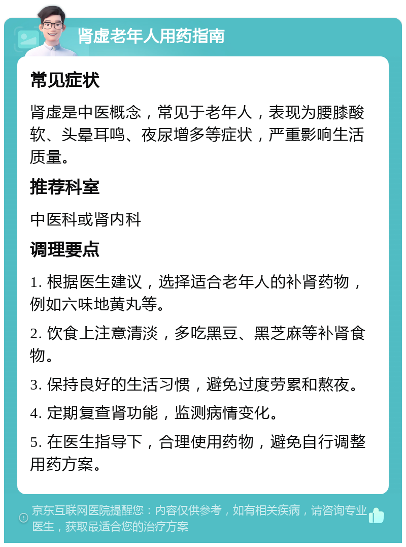 肾虚老年人用药指南 常见症状 肾虚是中医概念，常见于老年人，表现为腰膝酸软、头晕耳鸣、夜尿增多等症状，严重影响生活质量。 推荐科室 中医科或肾内科 调理要点 1. 根据医生建议，选择适合老年人的补肾药物，例如六味地黄丸等。 2. 饮食上注意清淡，多吃黑豆、黑芝麻等补肾食物。 3. 保持良好的生活习惯，避免过度劳累和熬夜。 4. 定期复查肾功能，监测病情变化。 5. 在医生指导下，合理使用药物，避免自行调整用药方案。