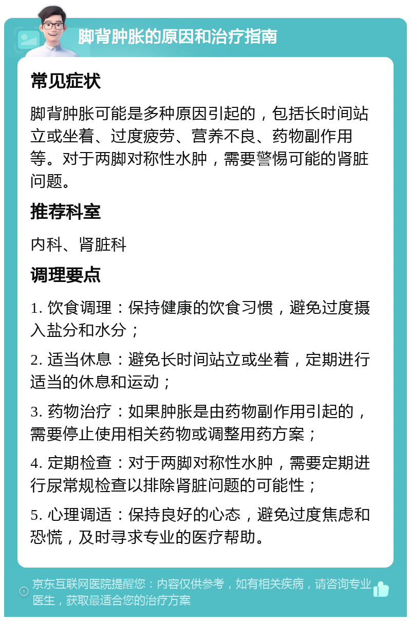 脚背肿胀的原因和治疗指南 常见症状 脚背肿胀可能是多种原因引起的，包括长时间站立或坐着、过度疲劳、营养不良、药物副作用等。对于两脚对称性水肿，需要警惕可能的肾脏问题。 推荐科室 内科、肾脏科 调理要点 1. 饮食调理：保持健康的饮食习惯，避免过度摄入盐分和水分； 2. 适当休息：避免长时间站立或坐着，定期进行适当的休息和运动； 3. 药物治疗：如果肿胀是由药物副作用引起的，需要停止使用相关药物或调整用药方案； 4. 定期检查：对于两脚对称性水肿，需要定期进行尿常规检查以排除肾脏问题的可能性； 5. 心理调适：保持良好的心态，避免过度焦虑和恐慌，及时寻求专业的医疗帮助。