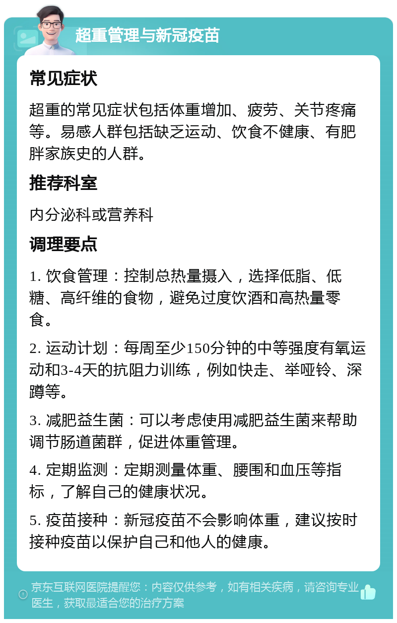 超重管理与新冠疫苗 常见症状 超重的常见症状包括体重增加、疲劳、关节疼痛等。易感人群包括缺乏运动、饮食不健康、有肥胖家族史的人群。 推荐科室 内分泌科或营养科 调理要点 1. 饮食管理：控制总热量摄入，选择低脂、低糖、高纤维的食物，避免过度饮酒和高热量零食。 2. 运动计划：每周至少150分钟的中等强度有氧运动和3-4天的抗阻力训练，例如快走、举哑铃、深蹲等。 3. 减肥益生菌：可以考虑使用减肥益生菌来帮助调节肠道菌群，促进体重管理。 4. 定期监测：定期测量体重、腰围和血压等指标，了解自己的健康状况。 5. 疫苗接种：新冠疫苗不会影响体重，建议按时接种疫苗以保护自己和他人的健康。