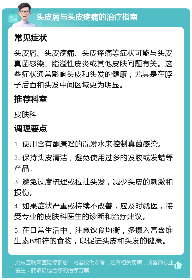 头皮屑与头皮疼痛的治疗指南 常见症状 头皮屑、头皮疼痛、头皮痒痛等症状可能与头皮真菌感染、脂溢性皮炎或其他皮肤问题有关。这些症状通常影响头皮和头发的健康，尤其是在脖子后面和头发中间区域更为明显。 推荐科室 皮肤科 调理要点 1. 使用含有酮康唑的洗发水来控制真菌感染。 2. 保持头皮清洁，避免使用过多的发胶或发蜡等产品。 3. 避免过度梳理或拉扯头发，减少头皮的刺激和损伤。 4. 如果症状严重或持续不改善，应及时就医，接受专业的皮肤科医生的诊断和治疗建议。 5. 在日常生活中，注意饮食均衡，多摄入富含维生素B和锌的食物，以促进头皮和头发的健康。