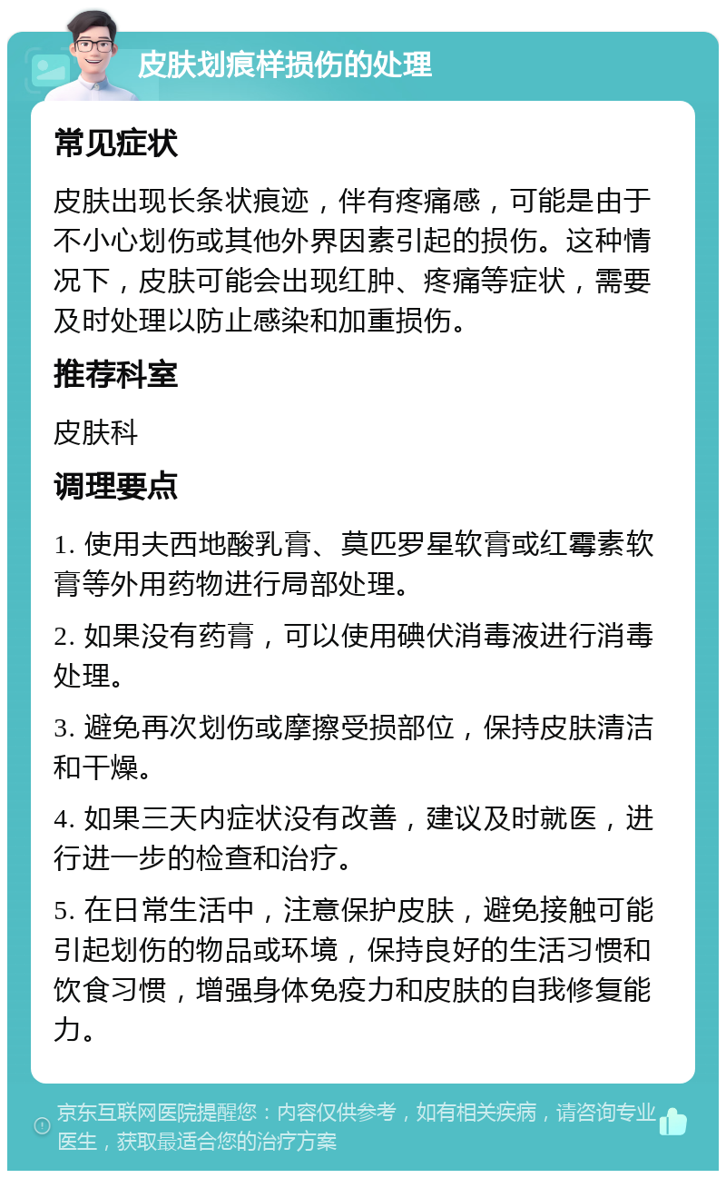 皮肤划痕样损伤的处理 常见症状 皮肤出现长条状痕迹，伴有疼痛感，可能是由于不小心划伤或其他外界因素引起的损伤。这种情况下，皮肤可能会出现红肿、疼痛等症状，需要及时处理以防止感染和加重损伤。 推荐科室 皮肤科 调理要点 1. 使用夫西地酸乳膏、莫匹罗星软膏或红霉素软膏等外用药物进行局部处理。 2. 如果没有药膏，可以使用碘伏消毒液进行消毒处理。 3. 避免再次划伤或摩擦受损部位，保持皮肤清洁和干燥。 4. 如果三天内症状没有改善，建议及时就医，进行进一步的检查和治疗。 5. 在日常生活中，注意保护皮肤，避免接触可能引起划伤的物品或环境，保持良好的生活习惯和饮食习惯，增强身体免疫力和皮肤的自我修复能力。