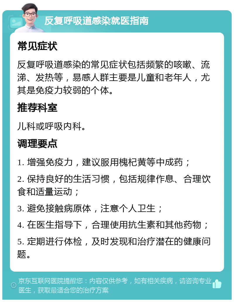 反复呼吸道感染就医指南 常见症状 反复呼吸道感染的常见症状包括频繁的咳嗽、流涕、发热等，易感人群主要是儿童和老年人，尤其是免疫力较弱的个体。 推荐科室 儿科或呼吸内科。 调理要点 1. 增强免疫力，建议服用槐杞黄等中成药； 2. 保持良好的生活习惯，包括规律作息、合理饮食和适量运动； 3. 避免接触病原体，注意个人卫生； 4. 在医生指导下，合理使用抗生素和其他药物； 5. 定期进行体检，及时发现和治疗潜在的健康问题。