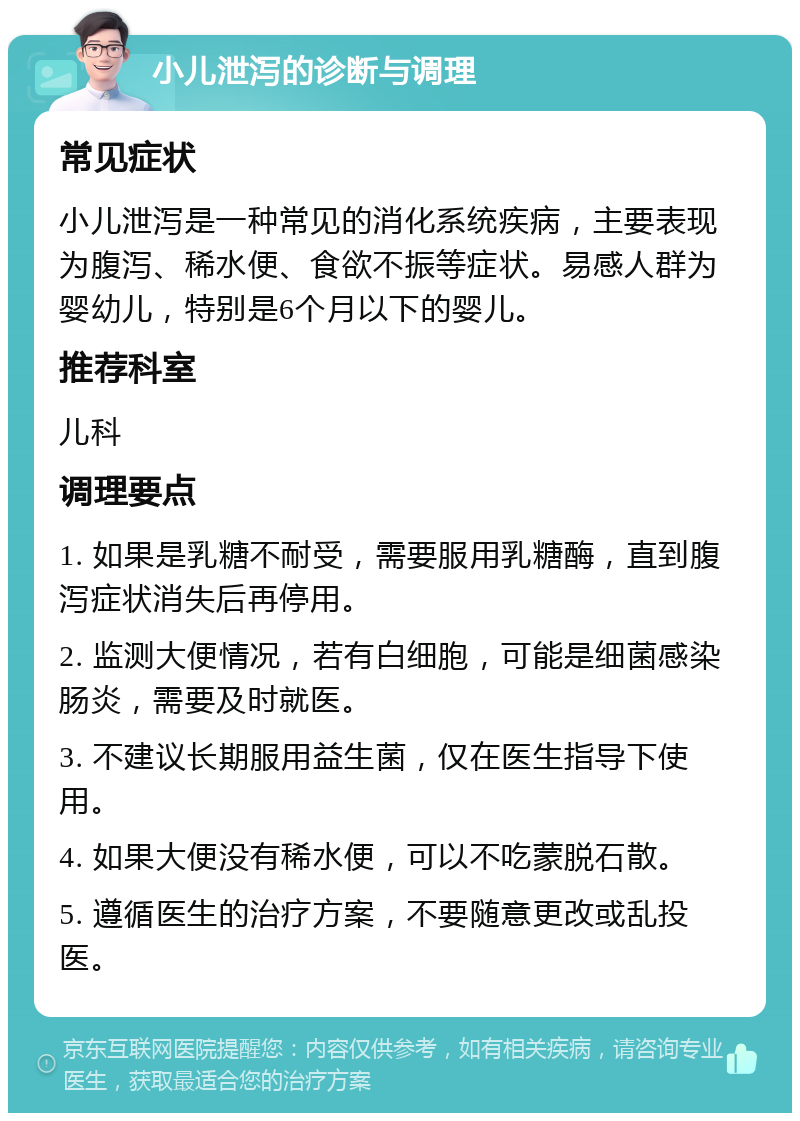 小儿泄泻的诊断与调理 常见症状 小儿泄泻是一种常见的消化系统疾病，主要表现为腹泻、稀水便、食欲不振等症状。易感人群为婴幼儿，特别是6个月以下的婴儿。 推荐科室 儿科 调理要点 1. 如果是乳糖不耐受，需要服用乳糖酶，直到腹泻症状消失后再停用。 2. 监测大便情况，若有白细胞，可能是细菌感染肠炎，需要及时就医。 3. 不建议长期服用益生菌，仅在医生指导下使用。 4. 如果大便没有稀水便，可以不吃蒙脱石散。 5. 遵循医生的治疗方案，不要随意更改或乱投医。