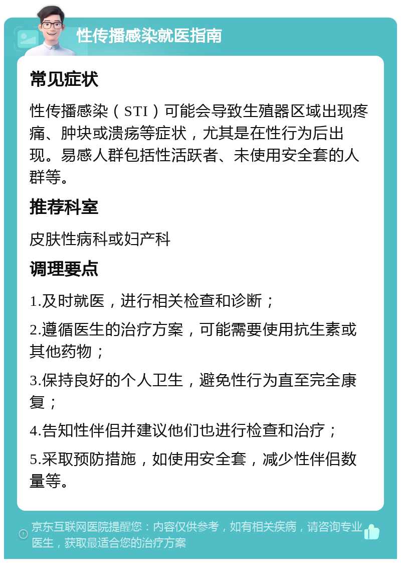 性传播感染就医指南 常见症状 性传播感染（STI）可能会导致生殖器区域出现疼痛、肿块或溃疡等症状，尤其是在性行为后出现。易感人群包括性活跃者、未使用安全套的人群等。 推荐科室 皮肤性病科或妇产科 调理要点 1.及时就医，进行相关检查和诊断； 2.遵循医生的治疗方案，可能需要使用抗生素或其他药物； 3.保持良好的个人卫生，避免性行为直至完全康复； 4.告知性伴侣并建议他们也进行检查和治疗； 5.采取预防措施，如使用安全套，减少性伴侣数量等。