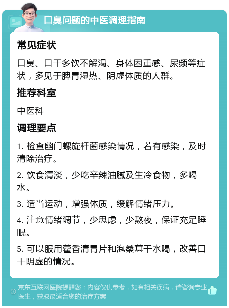 口臭问题的中医调理指南 常见症状 口臭、口干多饮不解渴、身体困重感、尿频等症状，多见于脾胃湿热、阴虚体质的人群。 推荐科室 中医科 调理要点 1. 检查幽门螺旋杆菌感染情况，若有感染，及时清除治疗。 2. 饮食清淡，少吃辛辣油腻及生冷食物，多喝水。 3. 适当运动，增强体质，缓解情绪压力。 4. 注意情绪调节，少思虑，少熬夜，保证充足睡眠。 5. 可以服用藿香清胃片和泡桑葚干水喝，改善口干阴虚的情况。