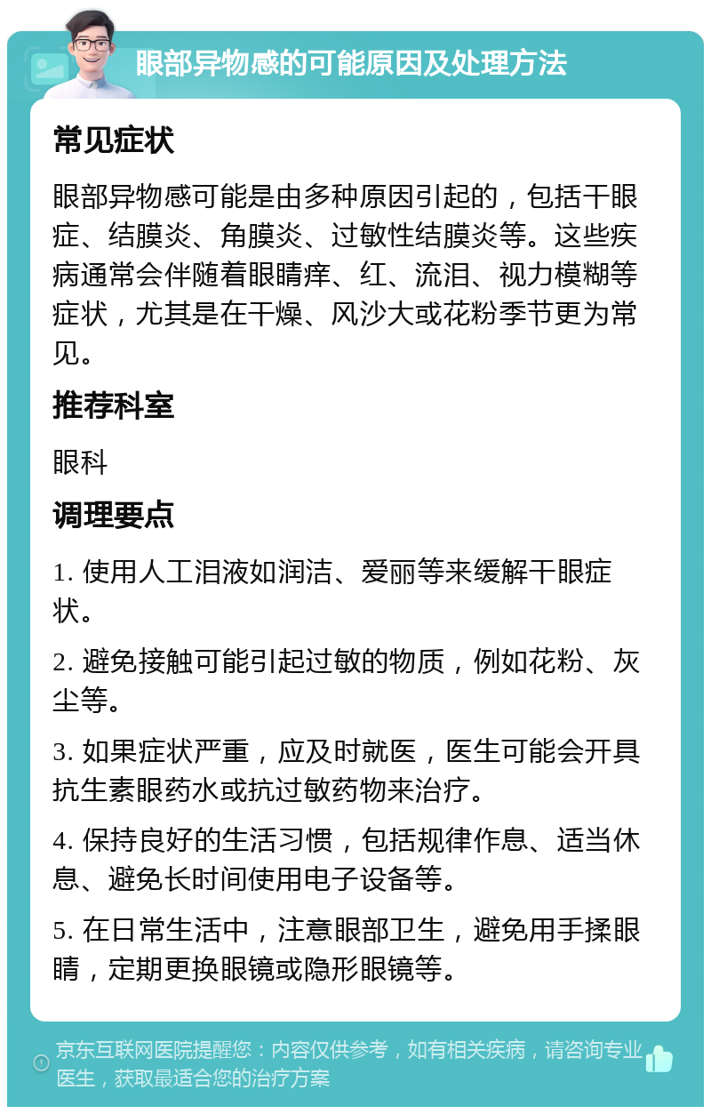 眼部异物感的可能原因及处理方法 常见症状 眼部异物感可能是由多种原因引起的，包括干眼症、结膜炎、角膜炎、过敏性结膜炎等。这些疾病通常会伴随着眼睛痒、红、流泪、视力模糊等症状，尤其是在干燥、风沙大或花粉季节更为常见。 推荐科室 眼科 调理要点 1. 使用人工泪液如润洁、爱丽等来缓解干眼症状。 2. 避免接触可能引起过敏的物质，例如花粉、灰尘等。 3. 如果症状严重，应及时就医，医生可能会开具抗生素眼药水或抗过敏药物来治疗。 4. 保持良好的生活习惯，包括规律作息、适当休息、避免长时间使用电子设备等。 5. 在日常生活中，注意眼部卫生，避免用手揉眼睛，定期更换眼镜或隐形眼镜等。