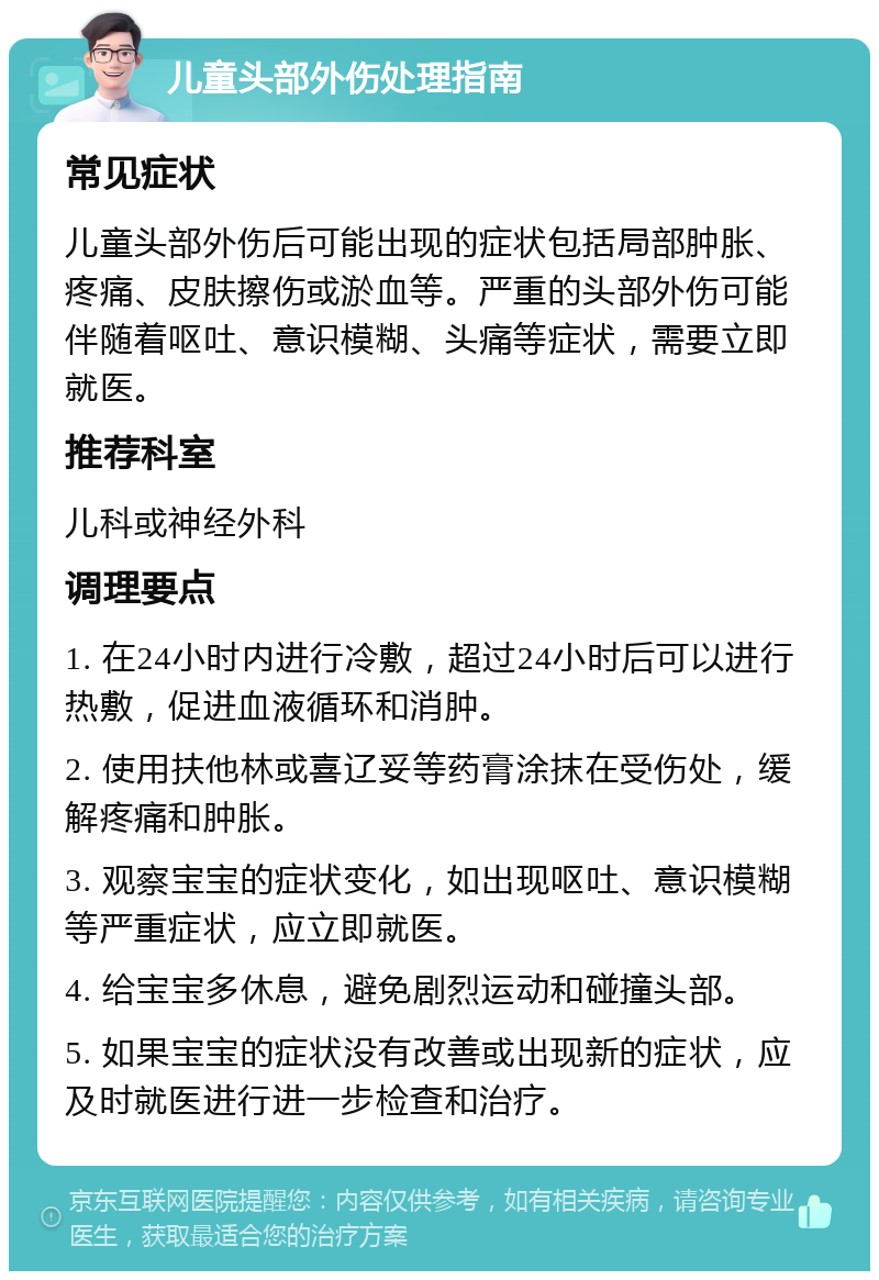 儿童头部外伤处理指南 常见症状 儿童头部外伤后可能出现的症状包括局部肿胀、疼痛、皮肤擦伤或淤血等。严重的头部外伤可能伴随着呕吐、意识模糊、头痛等症状，需要立即就医。 推荐科室 儿科或神经外科 调理要点 1. 在24小时内进行冷敷，超过24小时后可以进行热敷，促进血液循环和消肿。 2. 使用扶他林或喜辽妥等药膏涂抹在受伤处，缓解疼痛和肿胀。 3. 观察宝宝的症状变化，如出现呕吐、意识模糊等严重症状，应立即就医。 4. 给宝宝多休息，避免剧烈运动和碰撞头部。 5. 如果宝宝的症状没有改善或出现新的症状，应及时就医进行进一步检查和治疗。