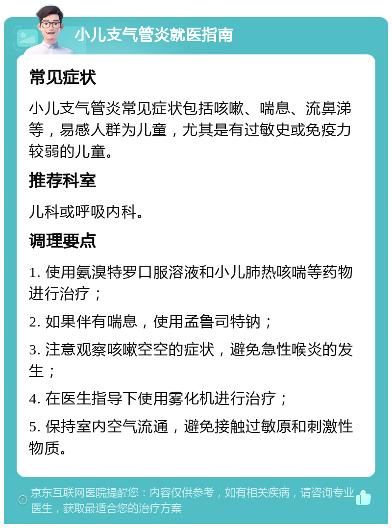 小儿支气管炎就医指南 常见症状 小儿支气管炎常见症状包括咳嗽、喘息、流鼻涕等，易感人群为儿童，尤其是有过敏史或免疫力较弱的儿童。 推荐科室 儿科或呼吸内科。 调理要点 1. 使用氨溴特罗口服溶液和小儿肺热咳喘等药物进行治疗； 2. 如果伴有喘息，使用孟鲁司特钠； 3. 注意观察咳嗽空空的症状，避免急性喉炎的发生； 4. 在医生指导下使用雾化机进行治疗； 5. 保持室内空气流通，避免接触过敏原和刺激性物质。