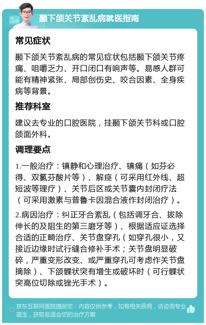 颞下颌关节紊乱病就医指南 常见症状 颞下颌关节紊乱病的常见症状包括颞下颌关节疼痛、咀嚼乏力、开口闭口有响声等。易感人群可能有精神紧张、局部创伤史、咬合因素、全身疾病等背景。 推荐科室 建议去专业的口腔医院，挂颞下颌关节科或口腔颌面外科。 调理要点 1.一般治疗：镇静和心理治疗、镇痛（如芬必得、双氯芬酸片等）、解痉（可采用红外线、超短波等理疗）、关节后区或关节囊内封闭疗法（可采用激素与普鲁卡因混合液作封闭治疗）。 2.病因治疗：纠正牙合紊乱（包括调牙合、拔除伸长的及阻生的第三磨牙等）、根据适应证选择合适的正畸治疗、关节盘穿孔（如穿孔很小，又接近边缘时试行缝合修补手术；关节盘明显破碎，严重变形改变、或严重穿孔可考虑作关节盘摘除）、下颌髁状突有增生或破坏时（可行髁状突高位切除或锉光手术）。