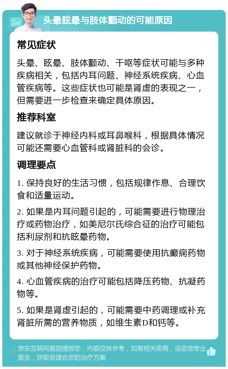 头晕眩晕与肢体颤动的可能原因 常见症状 头晕、眩晕、肢体颤动、干呕等症状可能与多种疾病相关，包括内耳问题、神经系统疾病、心血管疾病等。这些症状也可能是肾虚的表现之一，但需要进一步检查来确定具体原因。 推荐科室 建议就诊于神经内科或耳鼻喉科，根据具体情况可能还需要心血管科或肾脏科的会诊。 调理要点 1. 保持良好的生活习惯，包括规律作息、合理饮食和适量运动。 2. 如果是内耳问题引起的，可能需要进行物理治疗或药物治疗，如美尼尔氏综合征的治疗可能包括利尿剂和抗眩晕药物。 3. 对于神经系统疾病，可能需要使用抗癫痫药物或其他神经保护药物。 4. 心血管疾病的治疗可能包括降压药物、抗凝药物等。 5. 如果是肾虚引起的，可能需要中药调理或补充肾脏所需的营养物质，如维生素D和钙等。