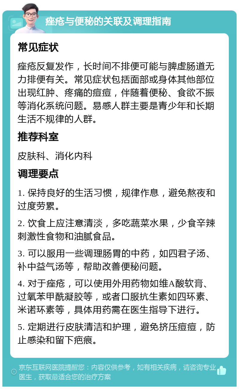 痤疮与便秘的关联及调理指南 常见症状 痤疮反复发作，长时间不排便可能与脾虚肠道无力排便有关。常见症状包括面部或身体其他部位出现红肿、疼痛的痘痘，伴随着便秘、食欲不振等消化系统问题。易感人群主要是青少年和长期生活不规律的人群。 推荐科室 皮肤科、消化内科 调理要点 1. 保持良好的生活习惯，规律作息，避免熬夜和过度劳累。 2. 饮食上应注意清淡，多吃蔬菜水果，少食辛辣刺激性食物和油腻食品。 3. 可以服用一些调理肠胃的中药，如四君子汤、补中益气汤等，帮助改善便秘问题。 4. 对于痤疮，可以使用外用药物如维A酸软膏、过氧苯甲酰凝胶等，或者口服抗生素如四环素、米诺环素等，具体用药需在医生指导下进行。 5. 定期进行皮肤清洁和护理，避免挤压痘痘，防止感染和留下疤痕。