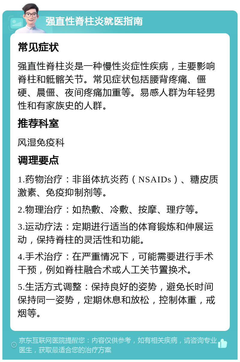 强直性脊柱炎就医指南 常见症状 强直性脊柱炎是一种慢性炎症性疾病，主要影响脊柱和骶髂关节。常见症状包括腰背疼痛、僵硬、晨僵、夜间疼痛加重等。易感人群为年轻男性和有家族史的人群。 推荐科室 风湿免疫科 调理要点 1.药物治疗：非甾体抗炎药（NSAIDs）、糖皮质激素、免疫抑制剂等。 2.物理治疗：如热敷、冷敷、按摩、理疗等。 3.运动疗法：定期进行适当的体育锻炼和伸展运动，保持脊柱的灵活性和功能。 4.手术治疗：在严重情况下，可能需要进行手术干预，例如脊柱融合术或人工关节置换术。 5.生活方式调整：保持良好的姿势，避免长时间保持同一姿势，定期休息和放松，控制体重，戒烟等。