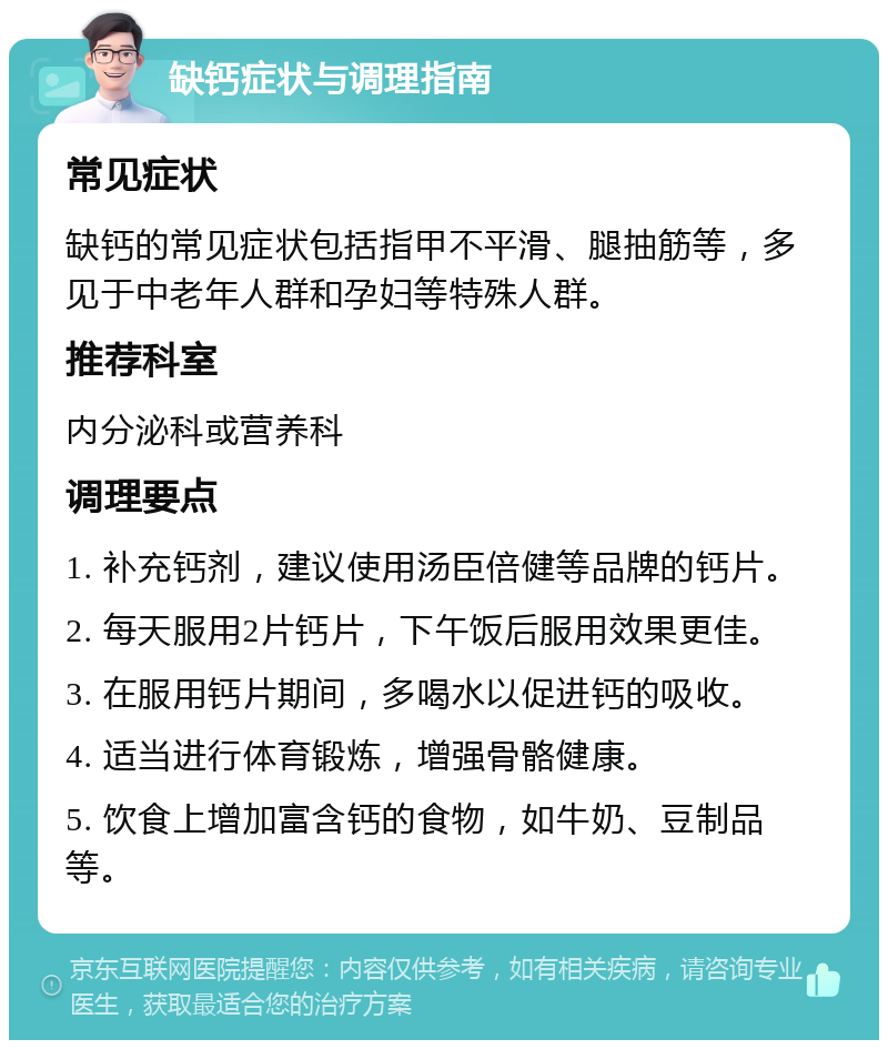 缺钙症状与调理指南 常见症状 缺钙的常见症状包括指甲不平滑、腿抽筋等，多见于中老年人群和孕妇等特殊人群。 推荐科室 内分泌科或营养科 调理要点 1. 补充钙剂，建议使用汤臣倍健等品牌的钙片。 2. 每天服用2片钙片，下午饭后服用效果更佳。 3. 在服用钙片期间，多喝水以促进钙的吸收。 4. 适当进行体育锻炼，增强骨骼健康。 5. 饮食上增加富含钙的食物，如牛奶、豆制品等。