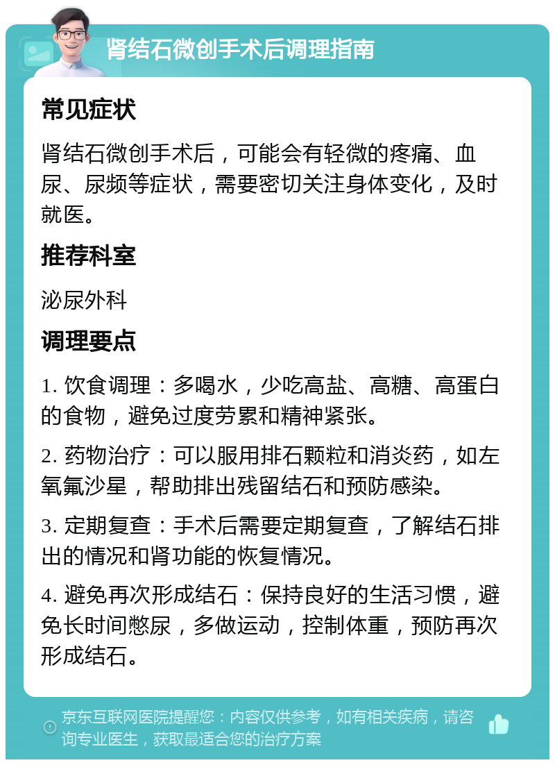 肾结石微创手术后调理指南 常见症状 肾结石微创手术后，可能会有轻微的疼痛、血尿、尿频等症状，需要密切关注身体变化，及时就医。 推荐科室 泌尿外科 调理要点 1. 饮食调理：多喝水，少吃高盐、高糖、高蛋白的食物，避免过度劳累和精神紧张。 2. 药物治疗：可以服用排石颗粒和消炎药，如左氧氟沙星，帮助排出残留结石和预防感染。 3. 定期复查：手术后需要定期复查，了解结石排出的情况和肾功能的恢复情况。 4. 避免再次形成结石：保持良好的生活习惯，避免长时间憋尿，多做运动，控制体重，预防再次形成结石。