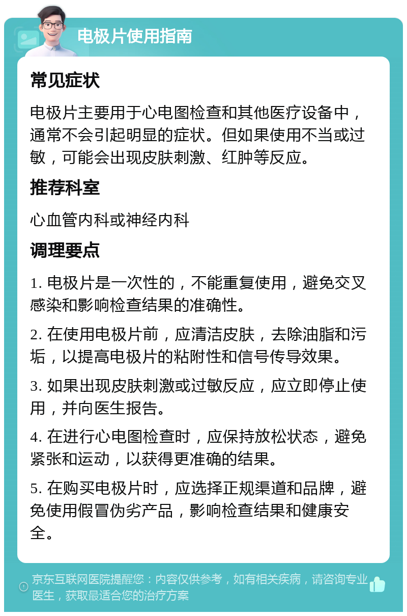 电极片使用指南 常见症状 电极片主要用于心电图检查和其他医疗设备中，通常不会引起明显的症状。但如果使用不当或过敏，可能会出现皮肤刺激、红肿等反应。 推荐科室 心血管内科或神经内科 调理要点 1. 电极片是一次性的，不能重复使用，避免交叉感染和影响检查结果的准确性。 2. 在使用电极片前，应清洁皮肤，去除油脂和污垢，以提高电极片的粘附性和信号传导效果。 3. 如果出现皮肤刺激或过敏反应，应立即停止使用，并向医生报告。 4. 在进行心电图检查时，应保持放松状态，避免紧张和运动，以获得更准确的结果。 5. 在购买电极片时，应选择正规渠道和品牌，避免使用假冒伪劣产品，影响检查结果和健康安全。