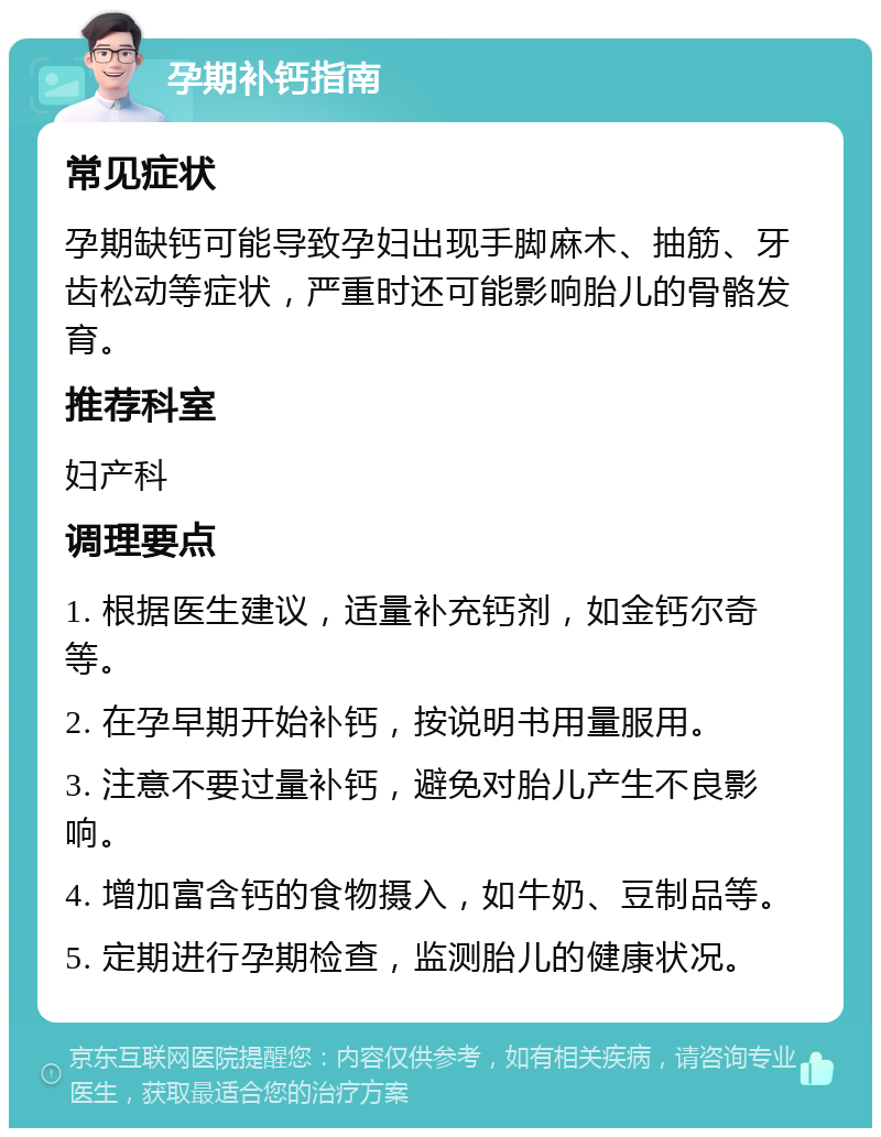 孕期补钙指南 常见症状 孕期缺钙可能导致孕妇出现手脚麻木、抽筋、牙齿松动等症状，严重时还可能影响胎儿的骨骼发育。 推荐科室 妇产科 调理要点 1. 根据医生建议，适量补充钙剂，如金钙尔奇等。 2. 在孕早期开始补钙，按说明书用量服用。 3. 注意不要过量补钙，避免对胎儿产生不良影响。 4. 增加富含钙的食物摄入，如牛奶、豆制品等。 5. 定期进行孕期检查，监测胎儿的健康状况。