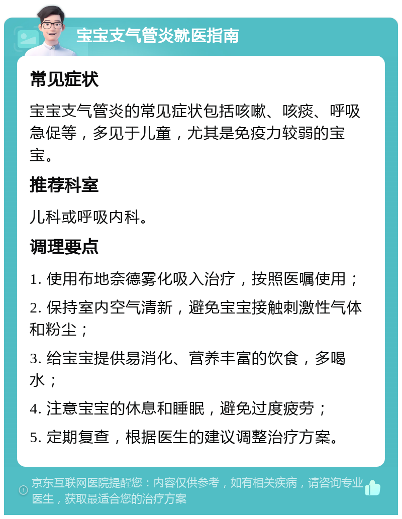 宝宝支气管炎就医指南 常见症状 宝宝支气管炎的常见症状包括咳嗽、咳痰、呼吸急促等，多见于儿童，尤其是免疫力较弱的宝宝。 推荐科室 儿科或呼吸内科。 调理要点 1. 使用布地奈德雾化吸入治疗，按照医嘱使用； 2. 保持室内空气清新，避免宝宝接触刺激性气体和粉尘； 3. 给宝宝提供易消化、营养丰富的饮食，多喝水； 4. 注意宝宝的休息和睡眠，避免过度疲劳； 5. 定期复查，根据医生的建议调整治疗方案。