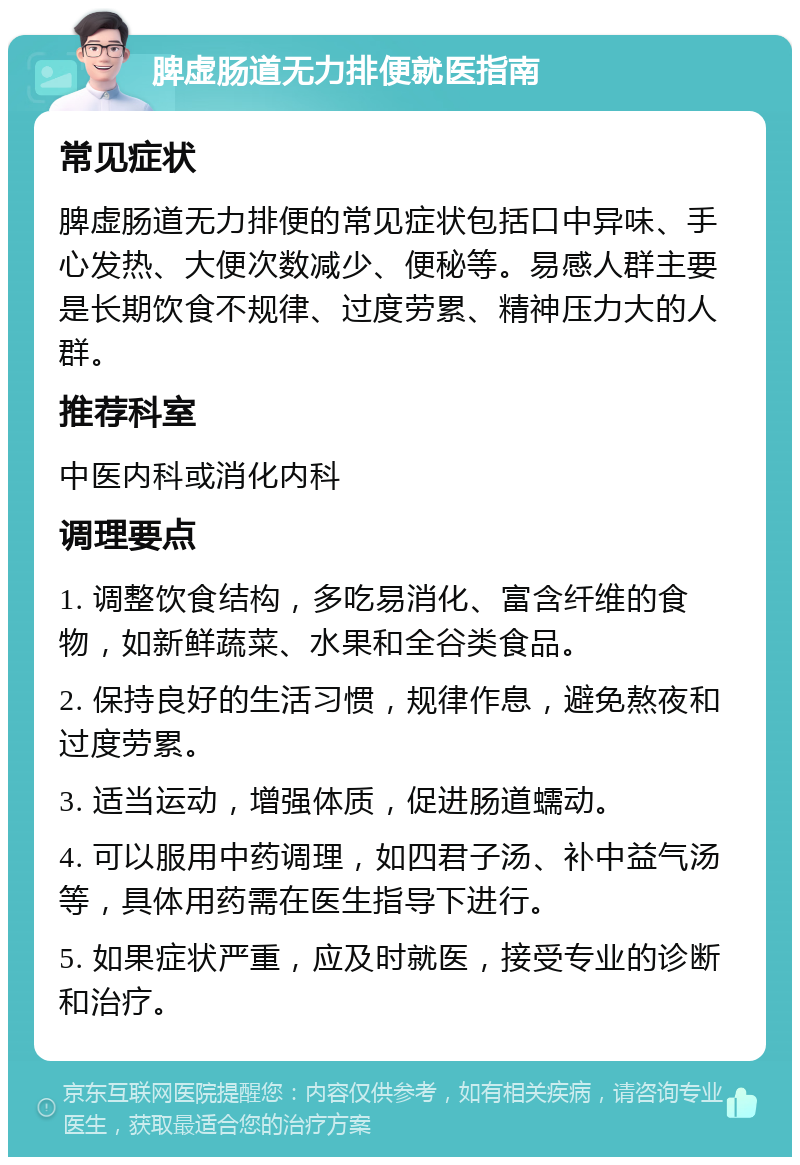 脾虚肠道无力排便就医指南 常见症状 脾虚肠道无力排便的常见症状包括口中异味、手心发热、大便次数减少、便秘等。易感人群主要是长期饮食不规律、过度劳累、精神压力大的人群。 推荐科室 中医内科或消化内科 调理要点 1. 调整饮食结构，多吃易消化、富含纤维的食物，如新鲜蔬菜、水果和全谷类食品。 2. 保持良好的生活习惯，规律作息，避免熬夜和过度劳累。 3. 适当运动，增强体质，促进肠道蠕动。 4. 可以服用中药调理，如四君子汤、补中益气汤等，具体用药需在医生指导下进行。 5. 如果症状严重，应及时就医，接受专业的诊断和治疗。