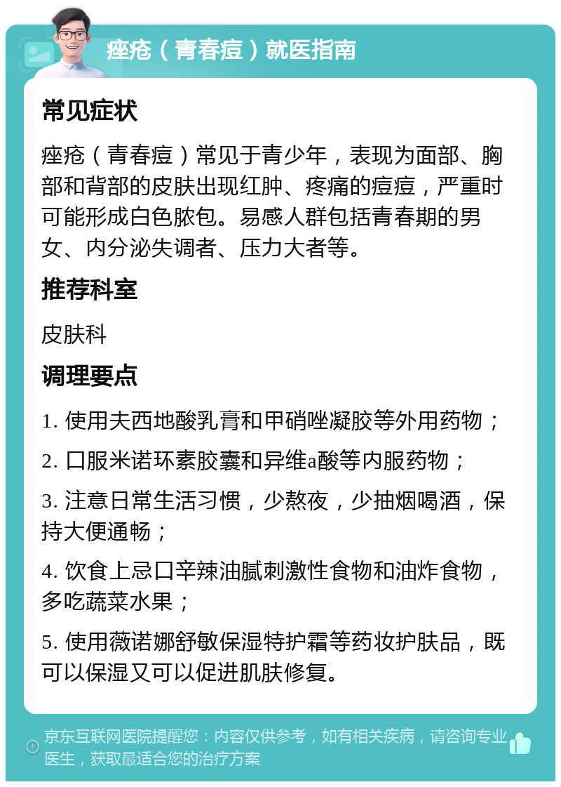 痤疮（青春痘）就医指南 常见症状 痤疮（青春痘）常见于青少年，表现为面部、胸部和背部的皮肤出现红肿、疼痛的痘痘，严重时可能形成白色脓包。易感人群包括青春期的男女、内分泌失调者、压力大者等。 推荐科室 皮肤科 调理要点 1. 使用夫西地酸乳膏和甲硝唑凝胶等外用药物； 2. 口服米诺环素胶囊和异维a酸等内服药物； 3. 注意日常生活习惯，少熬夜，少抽烟喝酒，保持大便通畅； 4. 饮食上忌口辛辣油腻刺激性食物和油炸食物，多吃蔬菜水果； 5. 使用薇诺娜舒敏保湿特护霜等药妆护肤品，既可以保湿又可以促进肌肤修复。