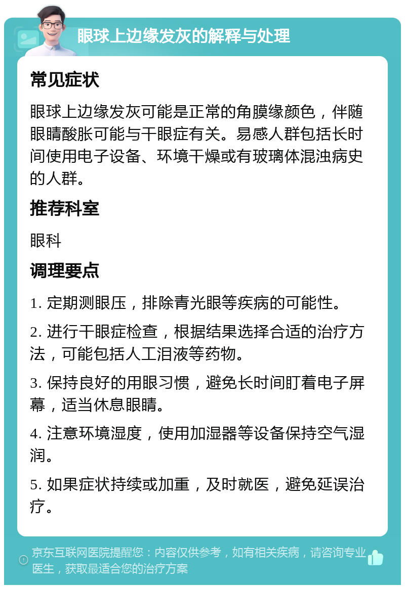 眼球上边缘发灰的解释与处理 常见症状 眼球上边缘发灰可能是正常的角膜缘颜色，伴随眼睛酸胀可能与干眼症有关。易感人群包括长时间使用电子设备、环境干燥或有玻璃体混浊病史的人群。 推荐科室 眼科 调理要点 1. 定期测眼压，排除青光眼等疾病的可能性。 2. 进行干眼症检查，根据结果选择合适的治疗方法，可能包括人工泪液等药物。 3. 保持良好的用眼习惯，避免长时间盯着电子屏幕，适当休息眼睛。 4. 注意环境湿度，使用加湿器等设备保持空气湿润。 5. 如果症状持续或加重，及时就医，避免延误治疗。