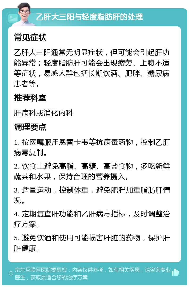 乙肝大三阳与轻度脂肪肝的处理 常见症状 乙肝大三阳通常无明显症状，但可能会引起肝功能异常；轻度脂肪肝可能会出现疲劳、上腹不适等症状，易感人群包括长期饮酒、肥胖、糖尿病患者等。 推荐科室 肝病科或消化内科 调理要点 1. 按医嘱服用恩替卡韦等抗病毒药物，控制乙肝病毒复制。 2. 饮食上避免高脂、高糖、高盐食物，多吃新鲜蔬菜和水果，保持合理的营养摄入。 3. 适量运动，控制体重，避免肥胖加重脂肪肝情况。 4. 定期复查肝功能和乙肝病毒指标，及时调整治疗方案。 5. 避免饮酒和使用可能损害肝脏的药物，保护肝脏健康。