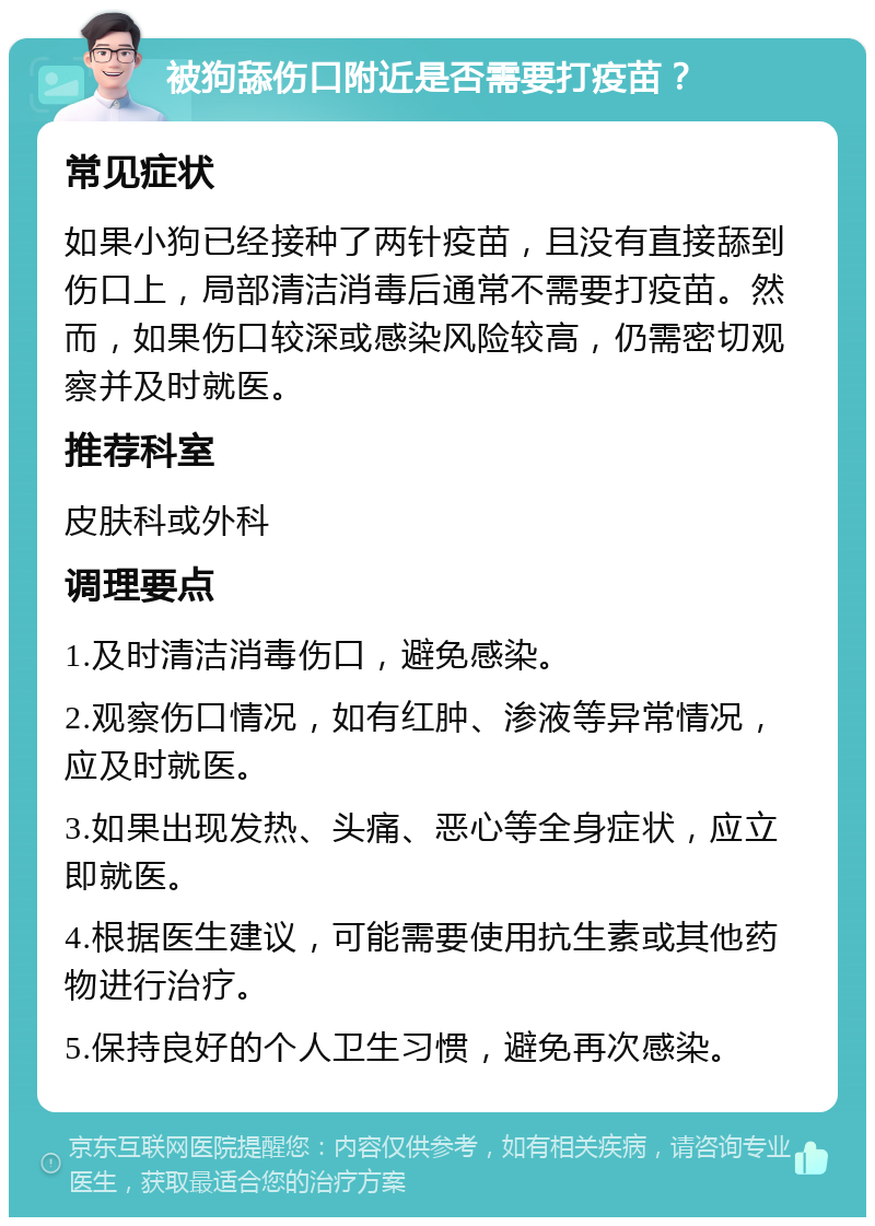 被狗舔伤口附近是否需要打疫苗？ 常见症状 如果小狗已经接种了两针疫苗，且没有直接舔到伤口上，局部清洁消毒后通常不需要打疫苗。然而，如果伤口较深或感染风险较高，仍需密切观察并及时就医。 推荐科室 皮肤科或外科 调理要点 1.及时清洁消毒伤口，避免感染。 2.观察伤口情况，如有红肿、渗液等异常情况，应及时就医。 3.如果出现发热、头痛、恶心等全身症状，应立即就医。 4.根据医生建议，可能需要使用抗生素或其他药物进行治疗。 5.保持良好的个人卫生习惯，避免再次感染。