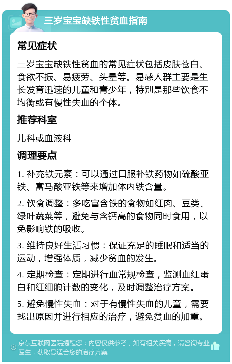 三岁宝宝缺铁性贫血指南 常见症状 三岁宝宝缺铁性贫血的常见症状包括皮肤苍白、食欲不振、易疲劳、头晕等。易感人群主要是生长发育迅速的儿童和青少年，特别是那些饮食不均衡或有慢性失血的个体。 推荐科室 儿科或血液科 调理要点 1. 补充铁元素：可以通过口服补铁药物如硫酸亚铁、富马酸亚铁等来增加体内铁含量。 2. 饮食调整：多吃富含铁的食物如红肉、豆类、绿叶蔬菜等，避免与含钙高的食物同时食用，以免影响铁的吸收。 3. 维持良好生活习惯：保证充足的睡眠和适当的运动，增强体质，减少贫血的发生。 4. 定期检查：定期进行血常规检查，监测血红蛋白和红细胞计数的变化，及时调整治疗方案。 5. 避免慢性失血：对于有慢性失血的儿童，需要找出原因并进行相应的治疗，避免贫血的加重。