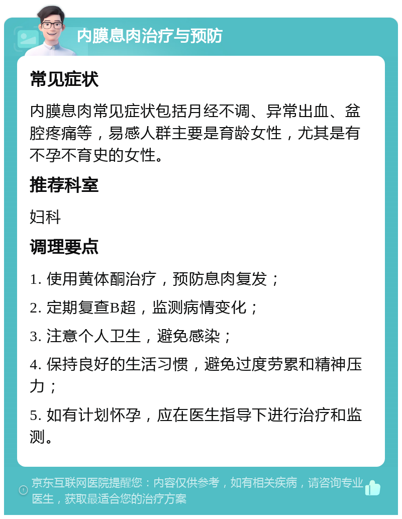 内膜息肉治疗与预防 常见症状 内膜息肉常见症状包括月经不调、异常出血、盆腔疼痛等，易感人群主要是育龄女性，尤其是有不孕不育史的女性。 推荐科室 妇科 调理要点 1. 使用黄体酮治疗，预防息肉复发； 2. 定期复查B超，监测病情变化； 3. 注意个人卫生，避免感染； 4. 保持良好的生活习惯，避免过度劳累和精神压力； 5. 如有计划怀孕，应在医生指导下进行治疗和监测。