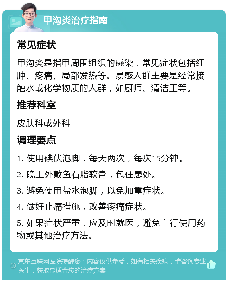 甲沟炎治疗指南 常见症状 甲沟炎是指甲周围组织的感染，常见症状包括红肿、疼痛、局部发热等。易感人群主要是经常接触水或化学物质的人群，如厨师、清洁工等。 推荐科室 皮肤科或外科 调理要点 1. 使用碘伏泡脚，每天两次，每次15分钟。 2. 晚上外敷鱼石脂软膏，包住患处。 3. 避免使用盐水泡脚，以免加重症状。 4. 做好止痛措施，改善疼痛症状。 5. 如果症状严重，应及时就医，避免自行使用药物或其他治疗方法。