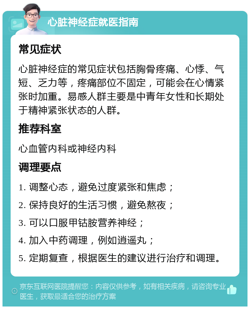 心脏神经症就医指南 常见症状 心脏神经症的常见症状包括胸骨疼痛、心悸、气短、乏力等，疼痛部位不固定，可能会在心情紧张时加重。易感人群主要是中青年女性和长期处于精神紧张状态的人群。 推荐科室 心血管内科或神经内科 调理要点 1. 调整心态，避免过度紧张和焦虑； 2. 保持良好的生活习惯，避免熬夜； 3. 可以口服甲钴胺营养神经； 4. 加入中药调理，例如逍遥丸； 5. 定期复查，根据医生的建议进行治疗和调理。