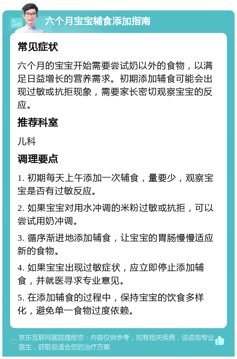 六个月宝宝辅食添加指南 常见症状 六个月的宝宝开始需要尝试奶以外的食物，以满足日益增长的营养需求。初期添加辅食可能会出现过敏或抗拒现象，需要家长密切观察宝宝的反应。 推荐科室 儿科 调理要点 1. 初期每天上午添加一次辅食，量要少，观察宝宝是否有过敏反应。 2. 如果宝宝对用水冲调的米粉过敏或抗拒，可以尝试用奶冲调。 3. 循序渐进地添加辅食，让宝宝的胃肠慢慢适应新的食物。 4. 如果宝宝出现过敏症状，应立即停止添加辅食，并就医寻求专业意见。 5. 在添加辅食的过程中，保持宝宝的饮食多样化，避免单一食物过度依赖。