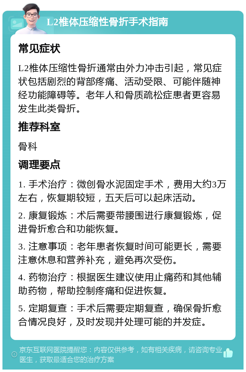 L2椎体压缩性骨折手术指南 常见症状 L2椎体压缩性骨折通常由外力冲击引起，常见症状包括剧烈的背部疼痛、活动受限、可能伴随神经功能障碍等。老年人和骨质疏松症患者更容易发生此类骨折。 推荐科室 骨科 调理要点 1. 手术治疗：微创骨水泥固定手术，费用大约3万左右，恢复期较短，五天后可以起床活动。 2. 康复锻炼：术后需要带腰围进行康复锻炼，促进骨折愈合和功能恢复。 3. 注意事项：老年患者恢复时间可能更长，需要注意休息和营养补充，避免再次受伤。 4. 药物治疗：根据医生建议使用止痛药和其他辅助药物，帮助控制疼痛和促进恢复。 5. 定期复查：手术后需要定期复查，确保骨折愈合情况良好，及时发现并处理可能的并发症。