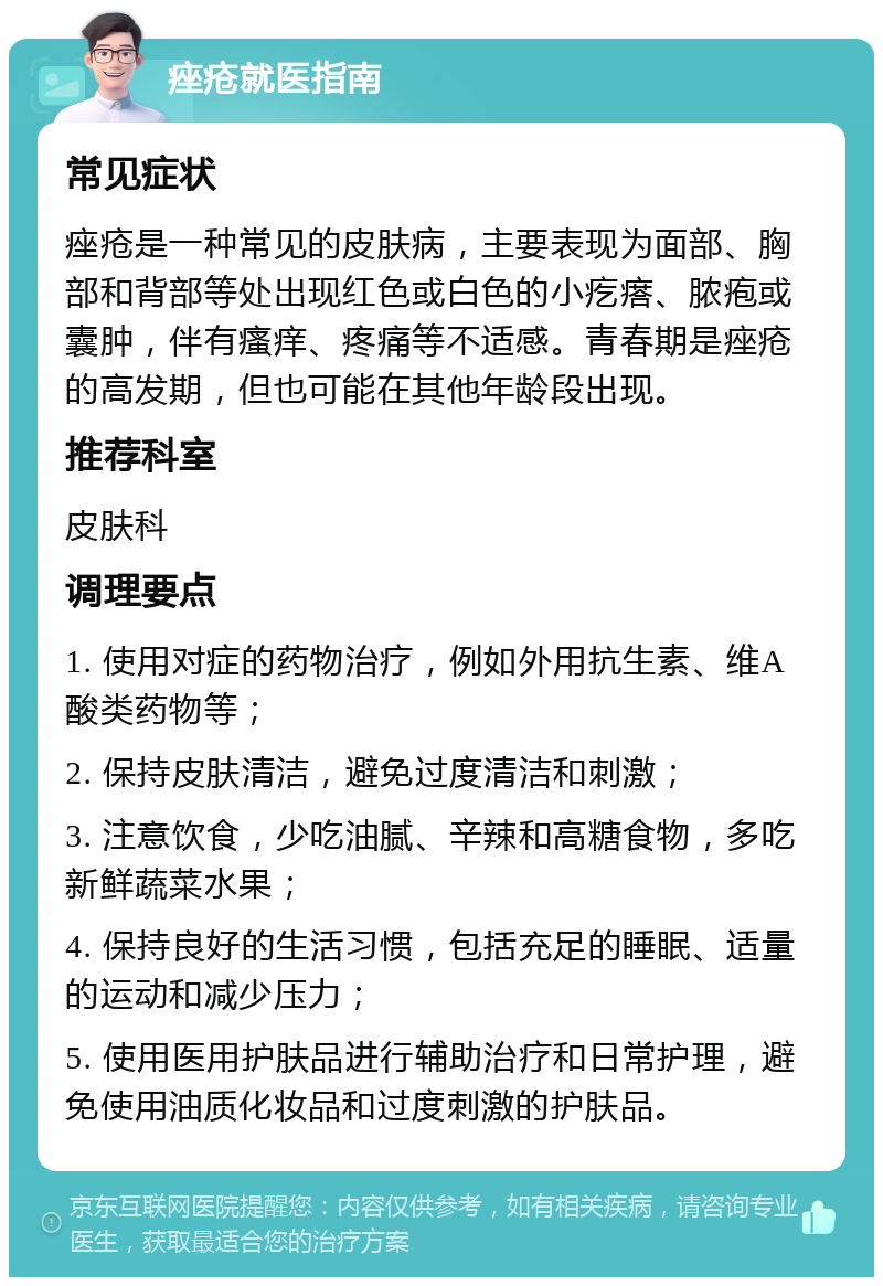 痤疮就医指南 常见症状 痤疮是一种常见的皮肤病，主要表现为面部、胸部和背部等处出现红色或白色的小疙瘩、脓疱或囊肿，伴有瘙痒、疼痛等不适感。青春期是痤疮的高发期，但也可能在其他年龄段出现。 推荐科室 皮肤科 调理要点 1. 使用对症的药物治疗，例如外用抗生素、维A酸类药物等； 2. 保持皮肤清洁，避免过度清洁和刺激； 3. 注意饮食，少吃油腻、辛辣和高糖食物，多吃新鲜蔬菜水果； 4. 保持良好的生活习惯，包括充足的睡眠、适量的运动和减少压力； 5. 使用医用护肤品进行辅助治疗和日常护理，避免使用油质化妆品和过度刺激的护肤品。