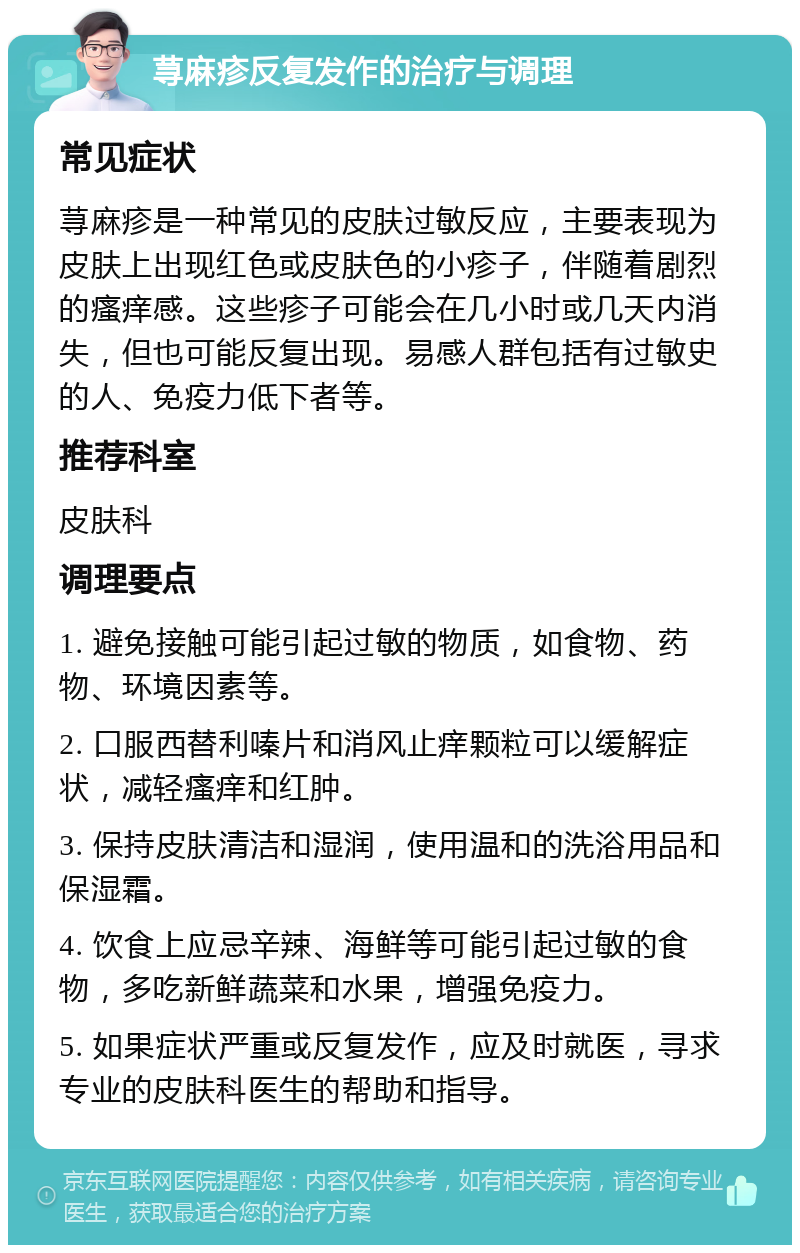 荨麻疹反复发作的治疗与调理 常见症状 荨麻疹是一种常见的皮肤过敏反应，主要表现为皮肤上出现红色或皮肤色的小疹子，伴随着剧烈的瘙痒感。这些疹子可能会在几小时或几天内消失，但也可能反复出现。易感人群包括有过敏史的人、免疫力低下者等。 推荐科室 皮肤科 调理要点 1. 避免接触可能引起过敏的物质，如食物、药物、环境因素等。 2. 口服西替利嗪片和消风止痒颗粒可以缓解症状，减轻瘙痒和红肿。 3. 保持皮肤清洁和湿润，使用温和的洗浴用品和保湿霜。 4. 饮食上应忌辛辣、海鲜等可能引起过敏的食物，多吃新鲜蔬菜和水果，增强免疫力。 5. 如果症状严重或反复发作，应及时就医，寻求专业的皮肤科医生的帮助和指导。