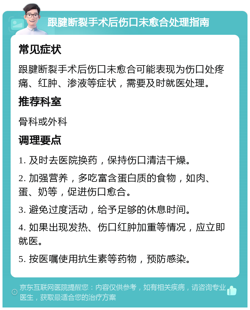 跟腱断裂手术后伤口未愈合处理指南 常见症状 跟腱断裂手术后伤口未愈合可能表现为伤口处疼痛、红肿、渗液等症状，需要及时就医处理。 推荐科室 骨科或外科 调理要点 1. 及时去医院换药，保持伤口清洁干燥。 2. 加强营养，多吃富含蛋白质的食物，如肉、蛋、奶等，促进伤口愈合。 3. 避免过度活动，给予足够的休息时间。 4. 如果出现发热、伤口红肿加重等情况，应立即就医。 5. 按医嘱使用抗生素等药物，预防感染。