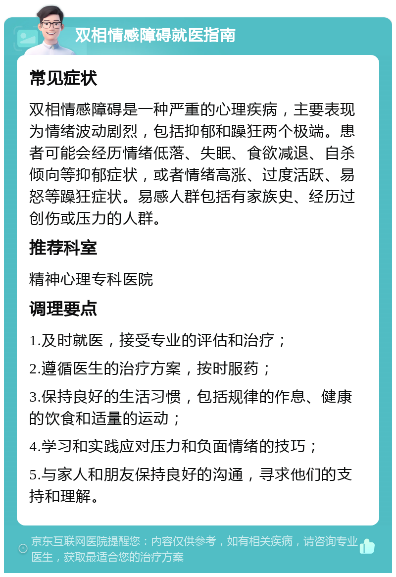 双相情感障碍就医指南 常见症状 双相情感障碍是一种严重的心理疾病，主要表现为情绪波动剧烈，包括抑郁和躁狂两个极端。患者可能会经历情绪低落、失眠、食欲减退、自杀倾向等抑郁症状，或者情绪高涨、过度活跃、易怒等躁狂症状。易感人群包括有家族史、经历过创伤或压力的人群。 推荐科室 精神心理专科医院 调理要点 1.及时就医，接受专业的评估和治疗； 2.遵循医生的治疗方案，按时服药； 3.保持良好的生活习惯，包括规律的作息、健康的饮食和适量的运动； 4.学习和实践应对压力和负面情绪的技巧； 5.与家人和朋友保持良好的沟通，寻求他们的支持和理解。