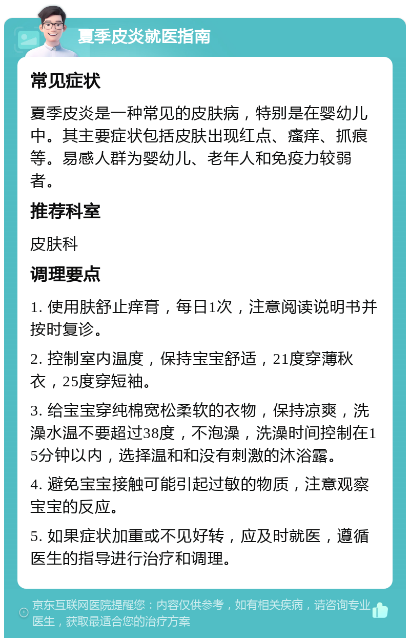 夏季皮炎就医指南 常见症状 夏季皮炎是一种常见的皮肤病，特别是在婴幼儿中。其主要症状包括皮肤出现红点、瘙痒、抓痕等。易感人群为婴幼儿、老年人和免疫力较弱者。 推荐科室 皮肤科 调理要点 1. 使用肤舒止痒膏，每日1次，注意阅读说明书并按时复诊。 2. 控制室内温度，保持宝宝舒适，21度穿薄秋衣，25度穿短袖。 3. 给宝宝穿纯棉宽松柔软的衣物，保持凉爽，洗澡水温不要超过38度，不泡澡，洗澡时间控制在15分钟以内，选择温和和没有刺激的沐浴露。 4. 避免宝宝接触可能引起过敏的物质，注意观察宝宝的反应。 5. 如果症状加重或不见好转，应及时就医，遵循医生的指导进行治疗和调理。