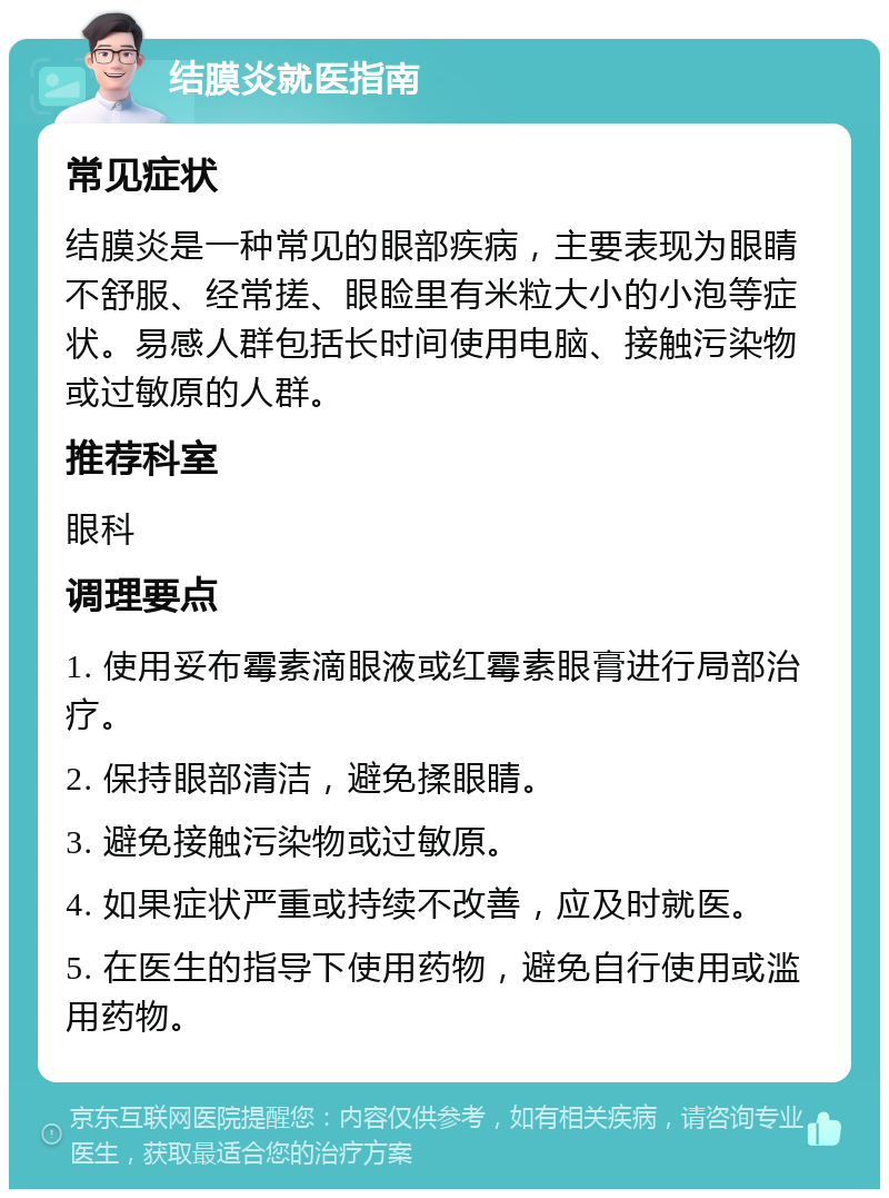 结膜炎就医指南 常见症状 结膜炎是一种常见的眼部疾病，主要表现为眼睛不舒服、经常搓、眼睑里有米粒大小的小泡等症状。易感人群包括长时间使用电脑、接触污染物或过敏原的人群。 推荐科室 眼科 调理要点 1. 使用妥布霉素滴眼液或红霉素眼膏进行局部治疗。 2. 保持眼部清洁，避免揉眼睛。 3. 避免接触污染物或过敏原。 4. 如果症状严重或持续不改善，应及时就医。 5. 在医生的指导下使用药物，避免自行使用或滥用药物。