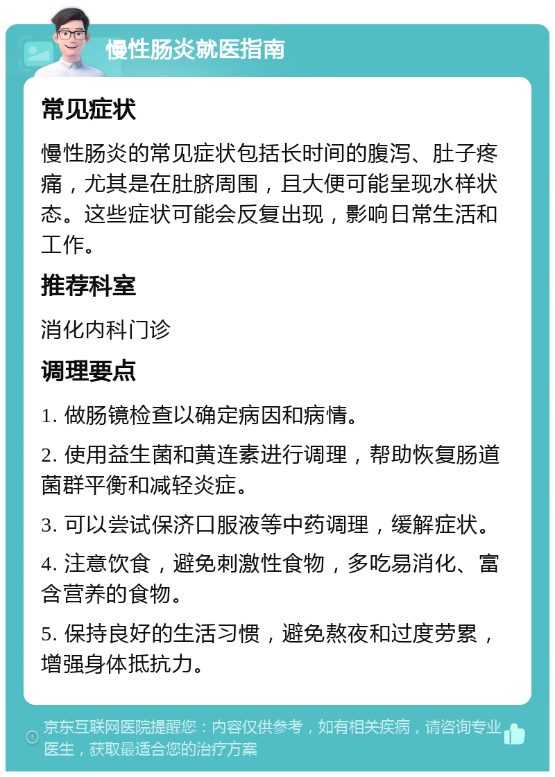 慢性肠炎就医指南 常见症状 慢性肠炎的常见症状包括长时间的腹泻、肚子疼痛，尤其是在肚脐周围，且大便可能呈现水样状态。这些症状可能会反复出现，影响日常生活和工作。 推荐科室 消化内科门诊 调理要点 1. 做肠镜检查以确定病因和病情。 2. 使用益生菌和黄连素进行调理，帮助恢复肠道菌群平衡和减轻炎症。 3. 可以尝试保济口服液等中药调理，缓解症状。 4. 注意饮食，避免刺激性食物，多吃易消化、富含营养的食物。 5. 保持良好的生活习惯，避免熬夜和过度劳累，增强身体抵抗力。