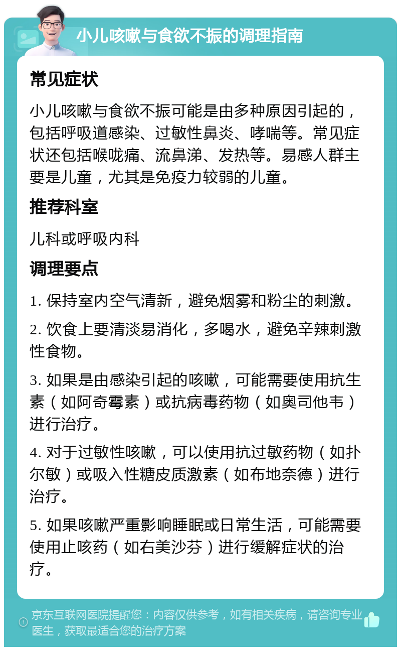 小儿咳嗽与食欲不振的调理指南 常见症状 小儿咳嗽与食欲不振可能是由多种原因引起的，包括呼吸道感染、过敏性鼻炎、哮喘等。常见症状还包括喉咙痛、流鼻涕、发热等。易感人群主要是儿童，尤其是免疫力较弱的儿童。 推荐科室 儿科或呼吸内科 调理要点 1. 保持室内空气清新，避免烟雾和粉尘的刺激。 2. 饮食上要清淡易消化，多喝水，避免辛辣刺激性食物。 3. 如果是由感染引起的咳嗽，可能需要使用抗生素（如阿奇霉素）或抗病毒药物（如奥司他韦）进行治疗。 4. 对于过敏性咳嗽，可以使用抗过敏药物（如扑尔敏）或吸入性糖皮质激素（如布地奈德）进行治疗。 5. 如果咳嗽严重影响睡眠或日常生活，可能需要使用止咳药（如右美沙芬）进行缓解症状的治疗。