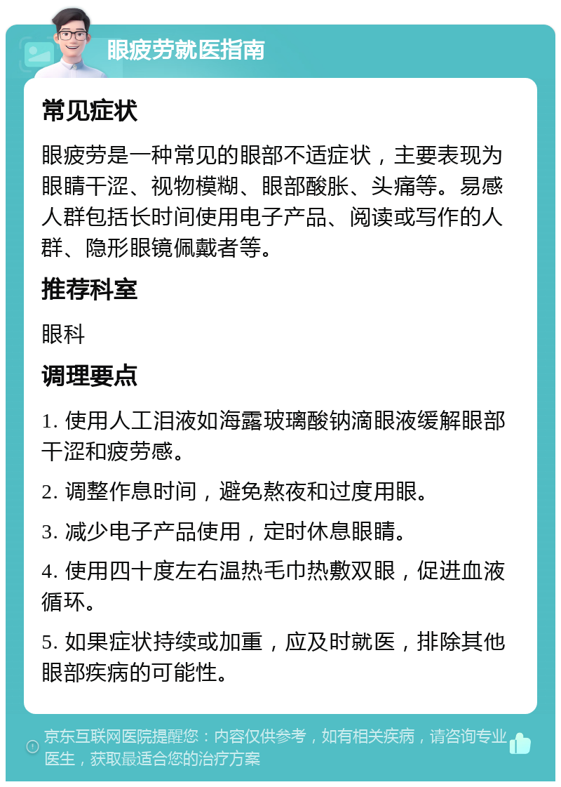 眼疲劳就医指南 常见症状 眼疲劳是一种常见的眼部不适症状，主要表现为眼睛干涩、视物模糊、眼部酸胀、头痛等。易感人群包括长时间使用电子产品、阅读或写作的人群、隐形眼镜佩戴者等。 推荐科室 眼科 调理要点 1. 使用人工泪液如海露玻璃酸钠滴眼液缓解眼部干涩和疲劳感。 2. 调整作息时间，避免熬夜和过度用眼。 3. 减少电子产品使用，定时休息眼睛。 4. 使用四十度左右温热毛巾热敷双眼，促进血液循环。 5. 如果症状持续或加重，应及时就医，排除其他眼部疾病的可能性。