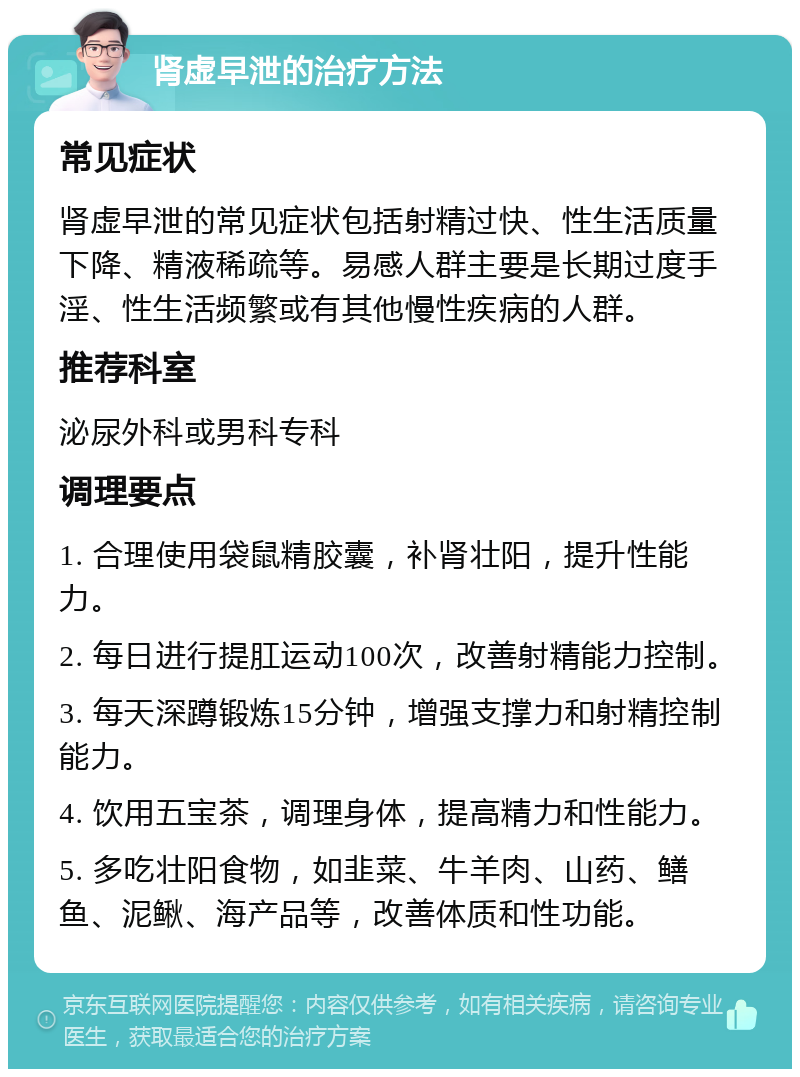 肾虚早泄的治疗方法 常见症状 肾虚早泄的常见症状包括射精过快、性生活质量下降、精液稀疏等。易感人群主要是长期过度手淫、性生活频繁或有其他慢性疾病的人群。 推荐科室 泌尿外科或男科专科 调理要点 1. 合理使用袋鼠精胶囊，补肾壮阳，提升性能力。 2. 每日进行提肛运动100次，改善射精能力控制。 3. 每天深蹲锻炼15分钟，增强支撑力和射精控制能力。 4. 饮用五宝茶，调理身体，提高精力和性能力。 5. 多吃壮阳食物，如韭菜、牛羊肉、山药、鳝鱼、泥鳅、海产品等，改善体质和性功能。