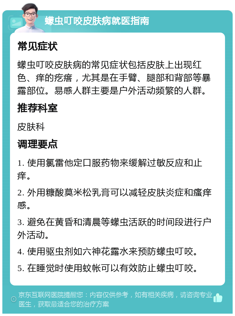 蠓虫叮咬皮肤病就医指南 常见症状 蠓虫叮咬皮肤病的常见症状包括皮肤上出现红色、痒的疙瘩，尤其是在手臂、腿部和背部等暴露部位。易感人群主要是户外活动频繁的人群。 推荐科室 皮肤科 调理要点 1. 使用氯雷他定口服药物来缓解过敏反应和止痒。 2. 外用糠酸莫米松乳膏可以减轻皮肤炎症和瘙痒感。 3. 避免在黄昏和清晨等蠓虫活跃的时间段进行户外活动。 4. 使用驱虫剂如六神花露水来预防蠓虫叮咬。 5. 在睡觉时使用蚊帐可以有效防止蠓虫叮咬。