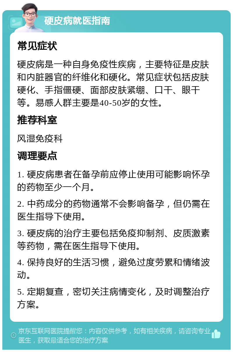 硬皮病就医指南 常见症状 硬皮病是一种自身免疫性疾病，主要特征是皮肤和内脏器官的纤维化和硬化。常见症状包括皮肤硬化、手指僵硬、面部皮肤紧绷、口干、眼干等。易感人群主要是40-50岁的女性。 推荐科室 风湿免疫科 调理要点 1. 硬皮病患者在备孕前应停止使用可能影响怀孕的药物至少一个月。 2. 中药成分的药物通常不会影响备孕，但仍需在医生指导下使用。 3. 硬皮病的治疗主要包括免疫抑制剂、皮质激素等药物，需在医生指导下使用。 4. 保持良好的生活习惯，避免过度劳累和情绪波动。 5. 定期复查，密切关注病情变化，及时调整治疗方案。